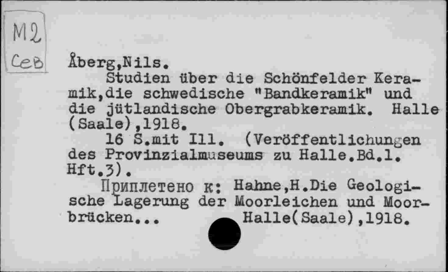 ﻿Âberg,Nils.
Studien über die Schönfelder Keramik, die schwedische ” Bandkeramik” und die jütlandische Obergrabkeramik. Halle (Saale),1918.
16 S.mit Ill. (Veröffentlichungen des Provinzialmuseums zu Halle.Bd.l. Hft.3).
Приплетено к: Hahne,H.Die Geologische Lagerung der Moorleichen und Moorbrücken... ^^Halle(Saale) ,1918.